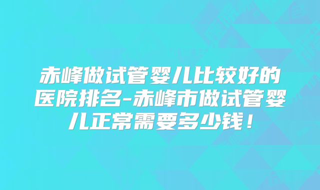 赤峰做试管婴儿比较好的医院排名-赤峰市做试管婴儿正常需要多少钱！