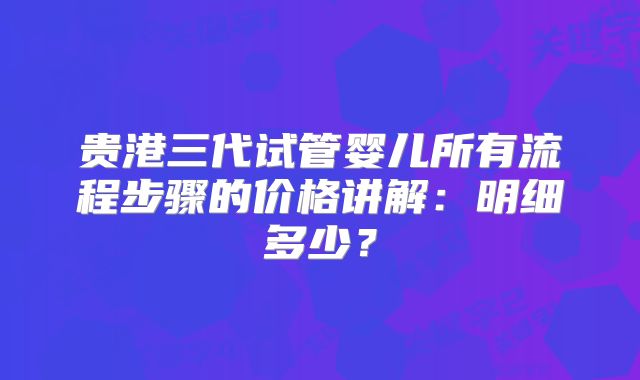 贵港三代试管婴儿所有流程步骤的价格讲解：明细多少？