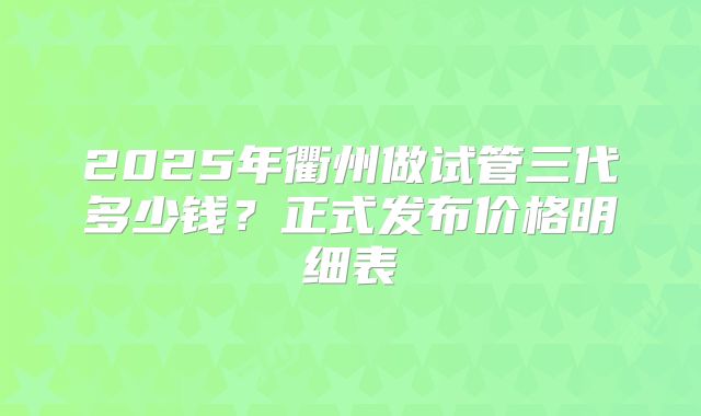 2025年衢州做试管三代多少钱?正式发布价格明细表