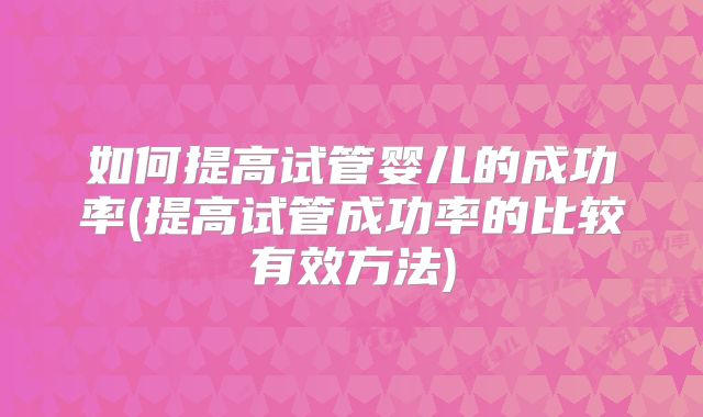 如何提高试管婴儿的成功率(提高试管成功率的比较有效方法)