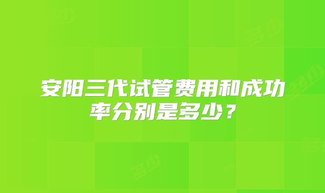 安阳三代试管费用和成功率分别是多少?
