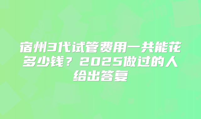 宿州3代试管费用一共能花多少钱？2025做过的人给出答复