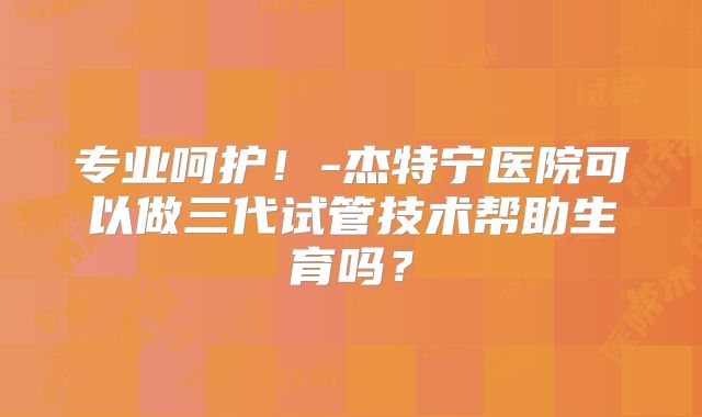 专业呵护！-杰特宁医院可以做三代试管技术帮助生育吗？