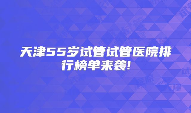 天津55岁试管试管医院排行榜单来袭!