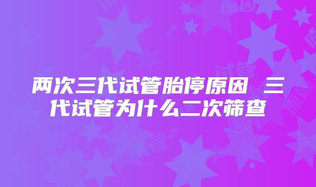 两次三代试管胎停原因 三代试管为什么二次筛查