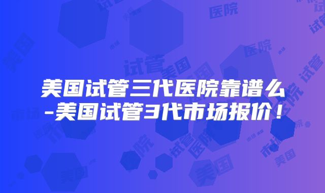 美国试管三代医院靠谱么-美国试管3代市场报价!