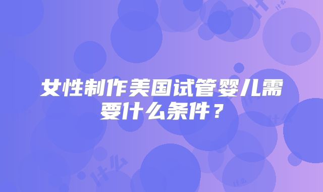 女性制作美国试管婴儿需要什么条件？