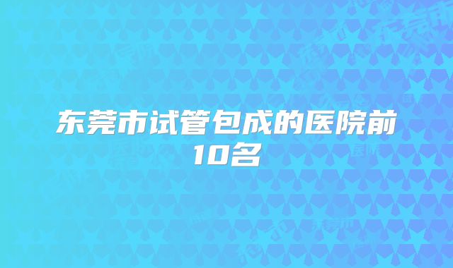 东莞市试管包成的医院前10名