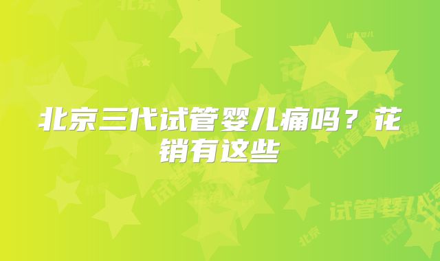 北京三代试管婴儿痛吗?花销有这些