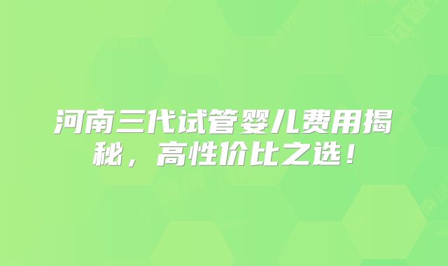 河南三代试管婴儿费用揭秘，高性价比之选！