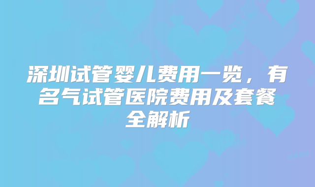 深圳试管婴儿费用一览，有名气试管医院费用及套餐全解析