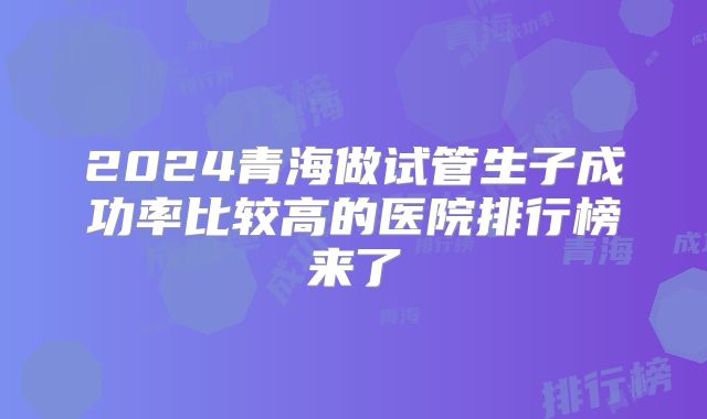 2024青海做试管生子成功率比较高的医院排行榜来了