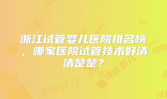 浙江试管婴儿医院排名榜,哪家医院试管技术好清清楚楚?