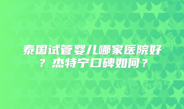 泰国试管婴儿哪家医院好？杰特宁口碑如何？