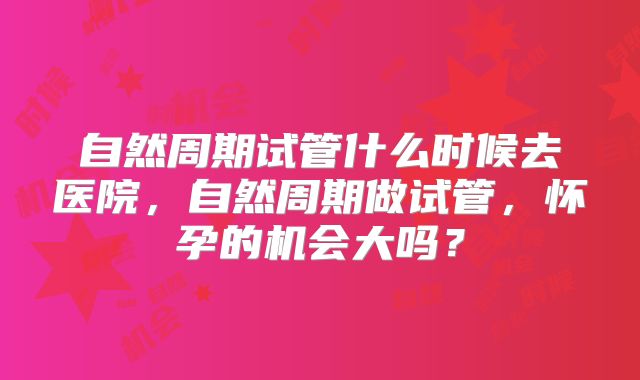 自然周期试管什么时候去医院，自然周期做试管，怀孕的机会大吗？