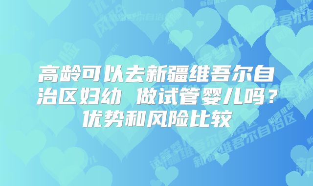 高龄可以去新疆维吾尔自治区妇幼 做试管婴儿吗?优势和风险比较
