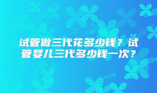 试管做三代花多少钱？试管婴儿三代多少钱一次？