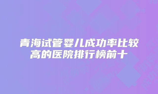青海试管婴儿成功率比较高的医院排行榜前十