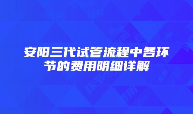 安阳三代试管流程中各环节的费用明细详解