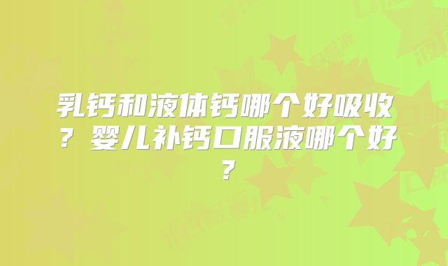 乳钙和液体钙哪个好吸收？婴儿补钙口服液哪个好？