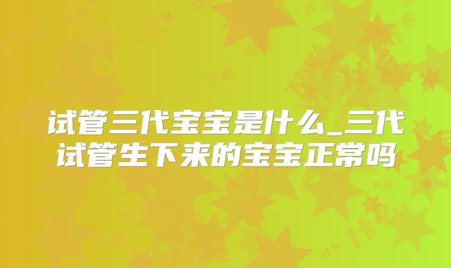 试管三代宝宝是什么_三代试管生下来的宝宝正常吗