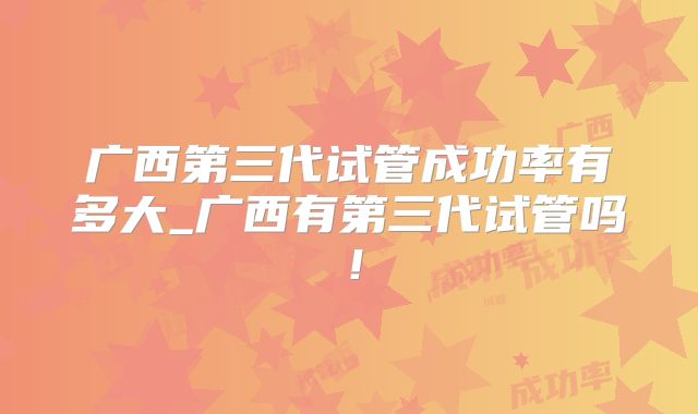 广西第三代试管成功率有多大_广西有第三代试管吗！