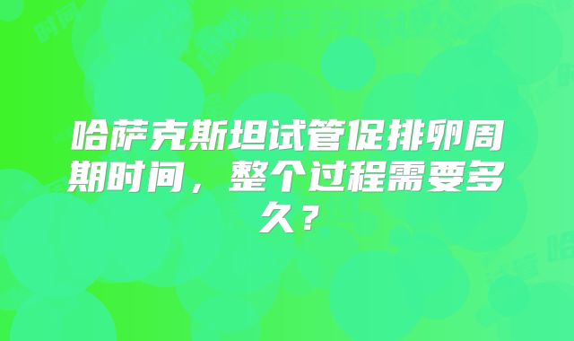 哈萨克斯坦试管促排卵周期时间，整个过程需要多久？