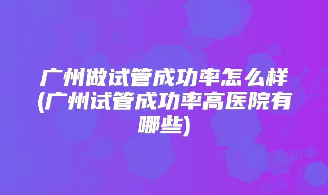 广州做试管成功率怎么样(广州试管成功率高医院有哪些)