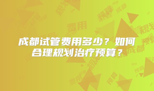 成都试管费用多少？如何合理规划治疗预算？