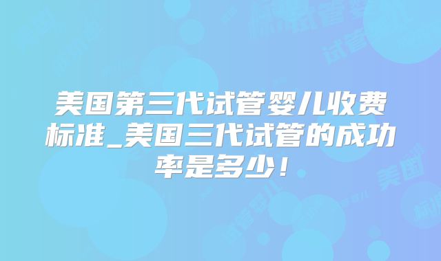 美国第三代试管婴儿收费标准_美国三代试管的成功率是多少！