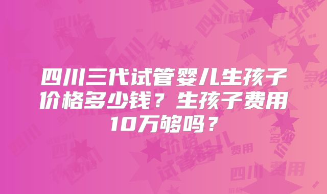 四川三代试管婴儿生孩子价格多少钱？生孩子费用10万够吗？