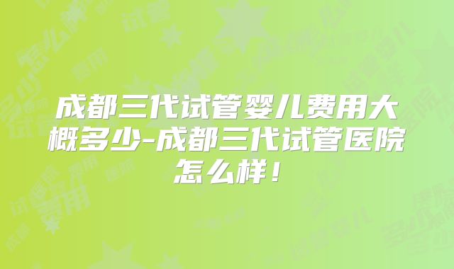 成都三代试管婴儿费用大概多少-成都三代试管医院怎么样!