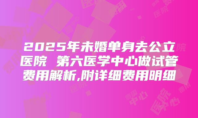 2025年未婚单身去公立医院 第六医学中心做试管费用解析,附详细费用明细