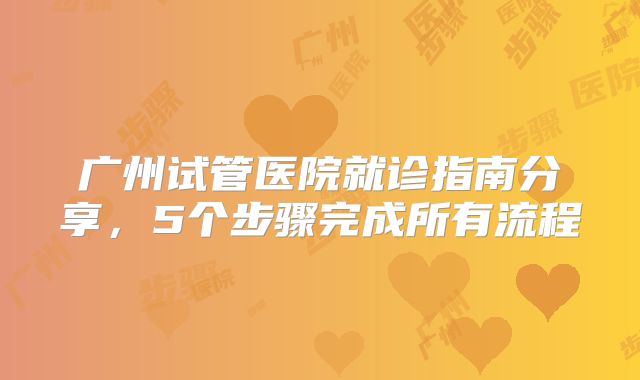 广州试管医院就诊指南分享,5个步骤完成所有流程