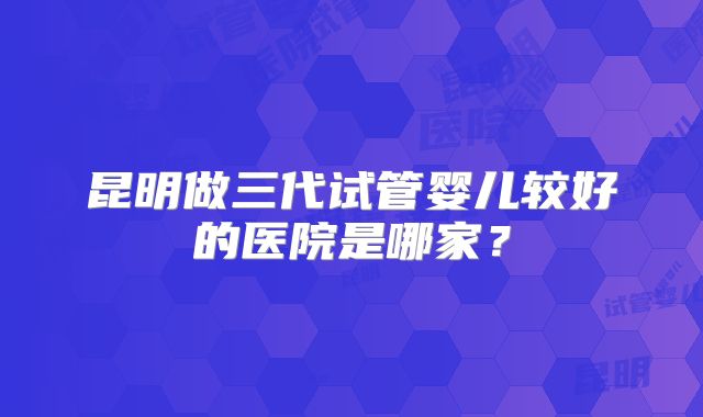 昆明做三代试管婴儿较好的医院是哪家?
