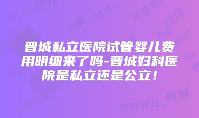 晋城私立医院试管婴儿费用明细来了吗-晋城妇科医院是私立还是公立!