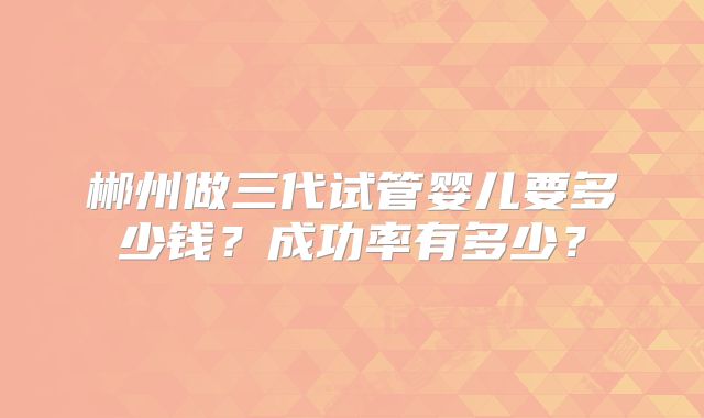 郴州做三代试管婴儿要多少钱?成功率有多少?