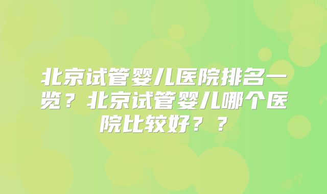 北京试管婴儿医院排名一览？北京试管婴儿哪个医院比较好？？