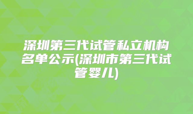 深圳第三代试管私立机构名单公示(深圳市第三代试管婴儿)