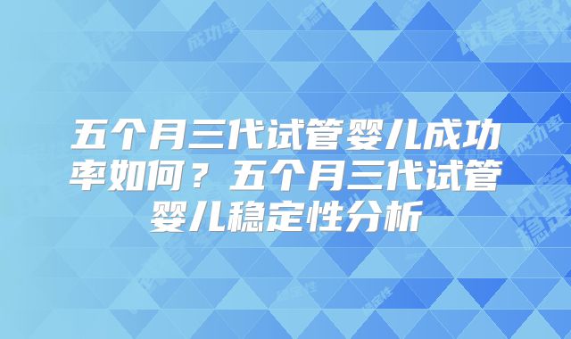 五个月三代试管婴儿成功率如何？五个月三代试管婴儿稳定性分析