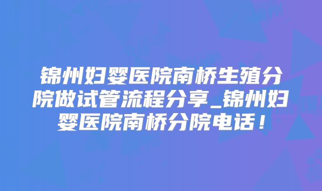 锦州妇婴医院南桥生殖分院做试管流程分享_锦州妇婴医院南桥分院电话!