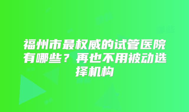 福州市最权威的试管医院有哪些？再也不用被动选择机构