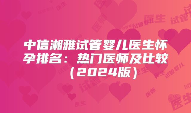 中信湘雅试管婴儿医生怀孕排名：热门医师及比较（2024版）
