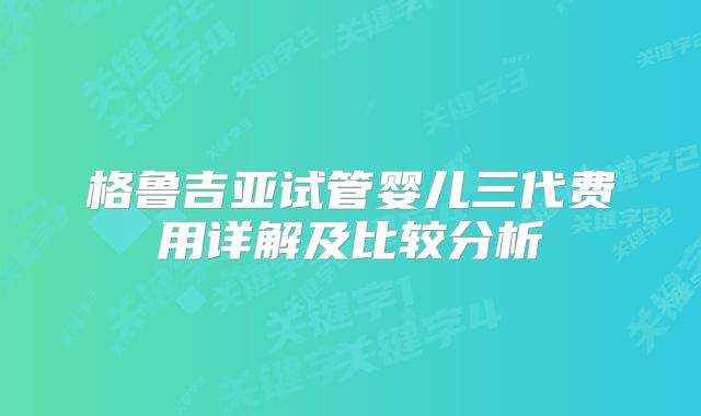 格鲁吉亚试管婴儿三代费用详解及比较分析
