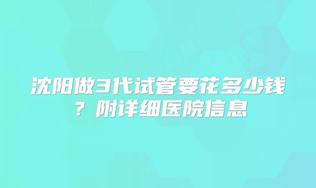 沈阳做3代试管要花多少钱？附详细医院信息