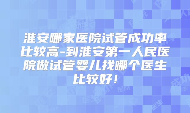 淮安哪家医院试管成功率比较高-到淮安第一人民医院做试管婴儿找哪个医生比较好!