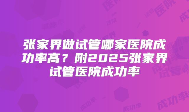 张家界做试管哪家医院成功率高？附2025张家界试管医院成功率