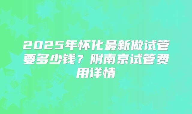 2025年怀化最新做试管要多少钱?附南京试管费用详情