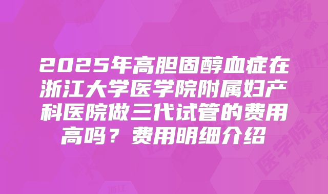 2025年高胆固醇血症在浙江大学医学院附属妇产科医院做三代试管的费用高吗？费用明细介绍