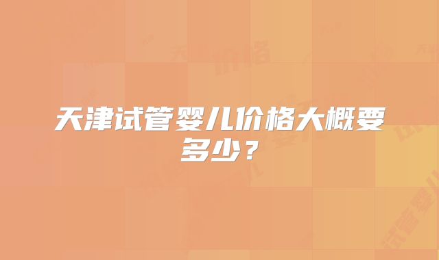 天津试管婴儿价格大概要多少?